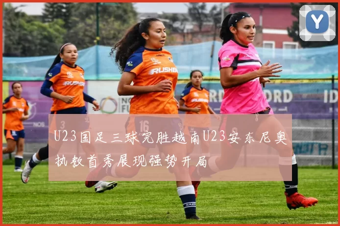 U23国足三球完胜越南U23安东尼奥执教首秀展现强势开局